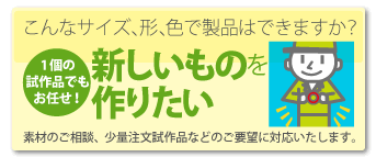 こんなサイズ、形、色で製品はできますか？１個の試作品でもお任せ　新しいものを作りたい　素材のご相談、少量注文試作品などのご要望に対応します！